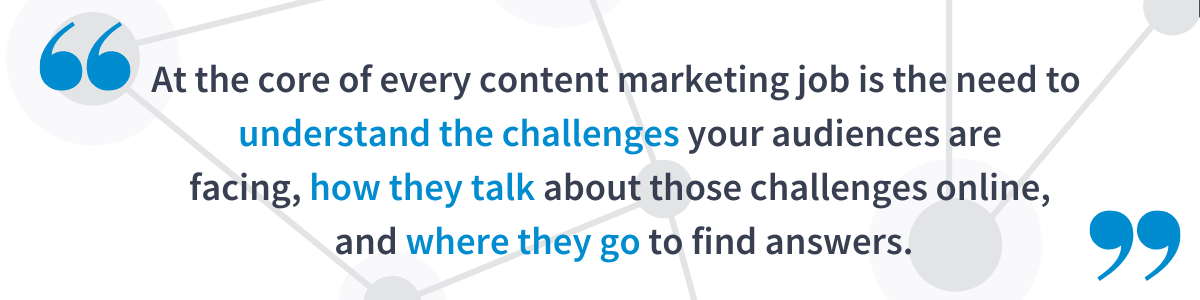 At the core of every content marketing job is the need to understand the challenges your audiences are facing, how they talk about those challenges online, and where they go to find answers.