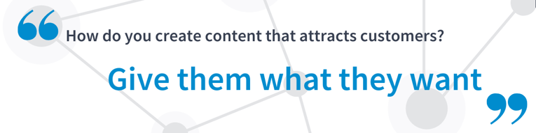 How do you create content that attracts customers? Give them what they want.