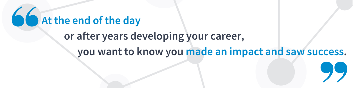 At the end of the day or after years developing your career, you want to know you made an impact and saw success.