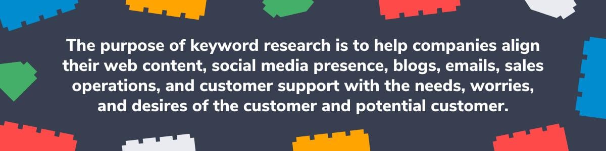 The purpose of keyword research is to align with your customers